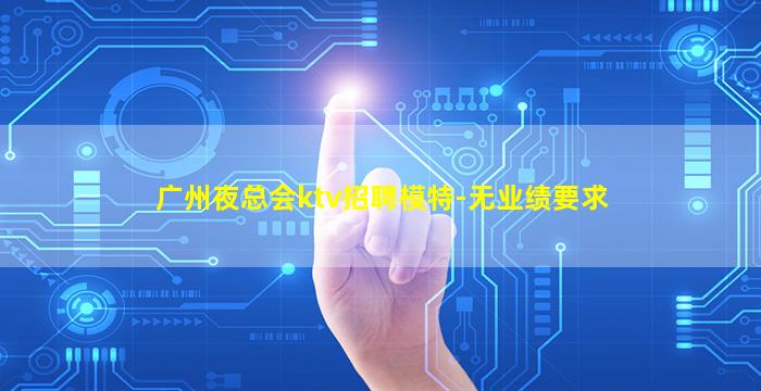 广州夜总会ktv招聘模特-无业绩要求
